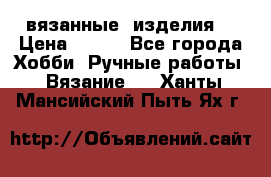 вязанные  изделия  › Цена ­ 100 - Все города Хобби. Ручные работы » Вязание   . Ханты-Мансийский,Пыть-Ях г.